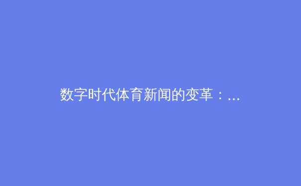 数字时代体育新闻的变革：从时效竞争到价值重塑的深度博弈