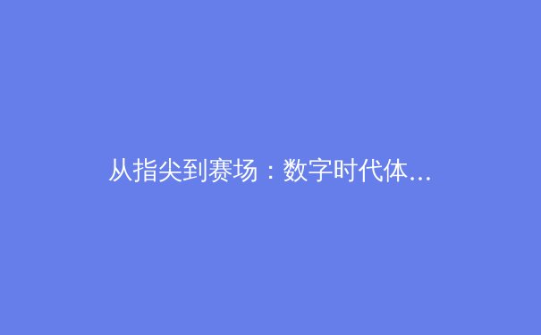 从指尖到赛场：数字时代体育传播的变革与竞技精神的永恒价值