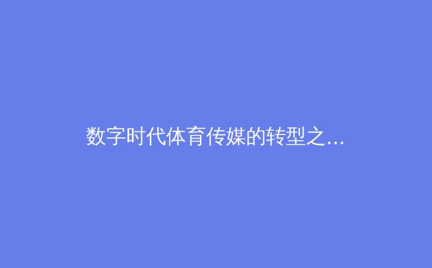数字时代体育传媒的转型之路：从传统报道到沉浸式体验的革命 - 2