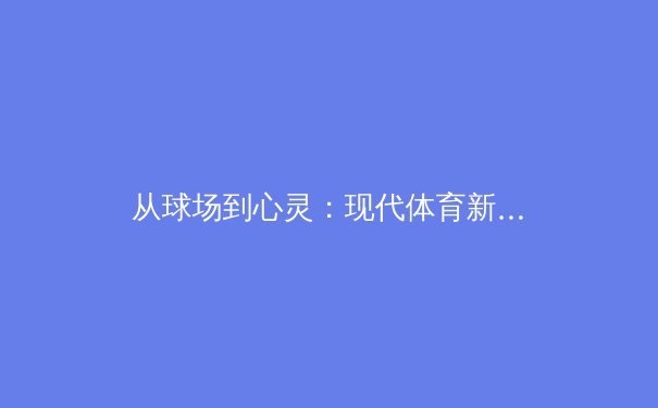 从球场到心灵：现代体育新闻如何塑造我们的集体记忆与身份认同