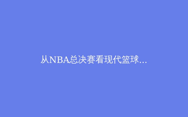 从NBA总决赛看现代篮球的战术进化：数据驱动下的空间革命 - 2