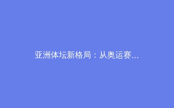 亚洲体坛新格局：从奥运赛场到职业联赛的崛起与挑战