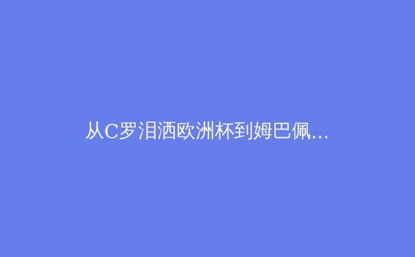 从C罗泪洒欧洲杯到姆巴佩加盟皇马：深度解析现代体育英雄的诞生与传承
